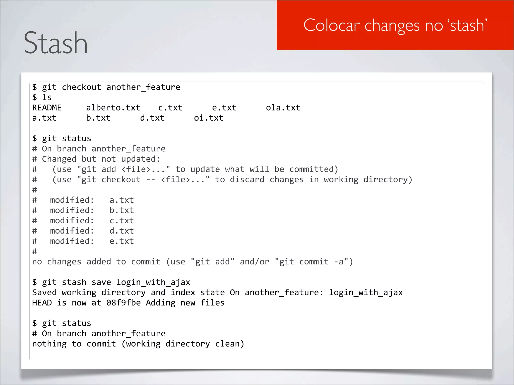 Colocar changes no ‘stash’
Stash
$	
  git	
  checkout	
  another_feature
$	
  ls
README	
   	
   alberto.txt	
   c.txt	
   	
   e.txt	
   	
              ola.txt
a.txt	
   	
   b.txt	
   	
   d.txt	
   	
   oi.txt

$	
  git	
  status
#	
  On	
  branch	
  another_feature
#	
  Changed	
  but	
  not	
  updated:
#	
  	
  	
  (use	
  "git	
  add	
  <file>..."	
  to	
  update	
  what	
  will	
  be	
  committed)
#	
  	
  	
  (use	
  "git	
  checkout	
  -­‐-­‐	
  <file>..."	
  to	
  discard	
  changes	
  in	
  working	
  directory)
#
#	
   modified:	
  	
  	
  a.txt
#	
   modified:	
  	
  	
  b.txt
#	
   modified:	
  	
  	
  c.txt
#	
   modified:	
  	
  	
  d.txt
#	
   modified:	
  	
  	
  e.txt
#
no	
  changes	
  added	
  to	
  commit	
  (use	
  "git	
  add"	
  and/or	
  "git	
  commit	
  -­‐a")

$	
  git	
  stash	
  save	
  login_with_ajax
Saved	
  working	
  directory	
  and	
  index	
  state	
  On	
  another_feature:	
  login_with_ajax
HEAD	
  is	
  now	
  at	
  08f9fbe	
  Adding	
  new	
  files

$	
  git	
  status
#	
  On	
  branch	
  another_feature
nothing	
  to	
  commit	
  (working	
  directory	
  clean)
 