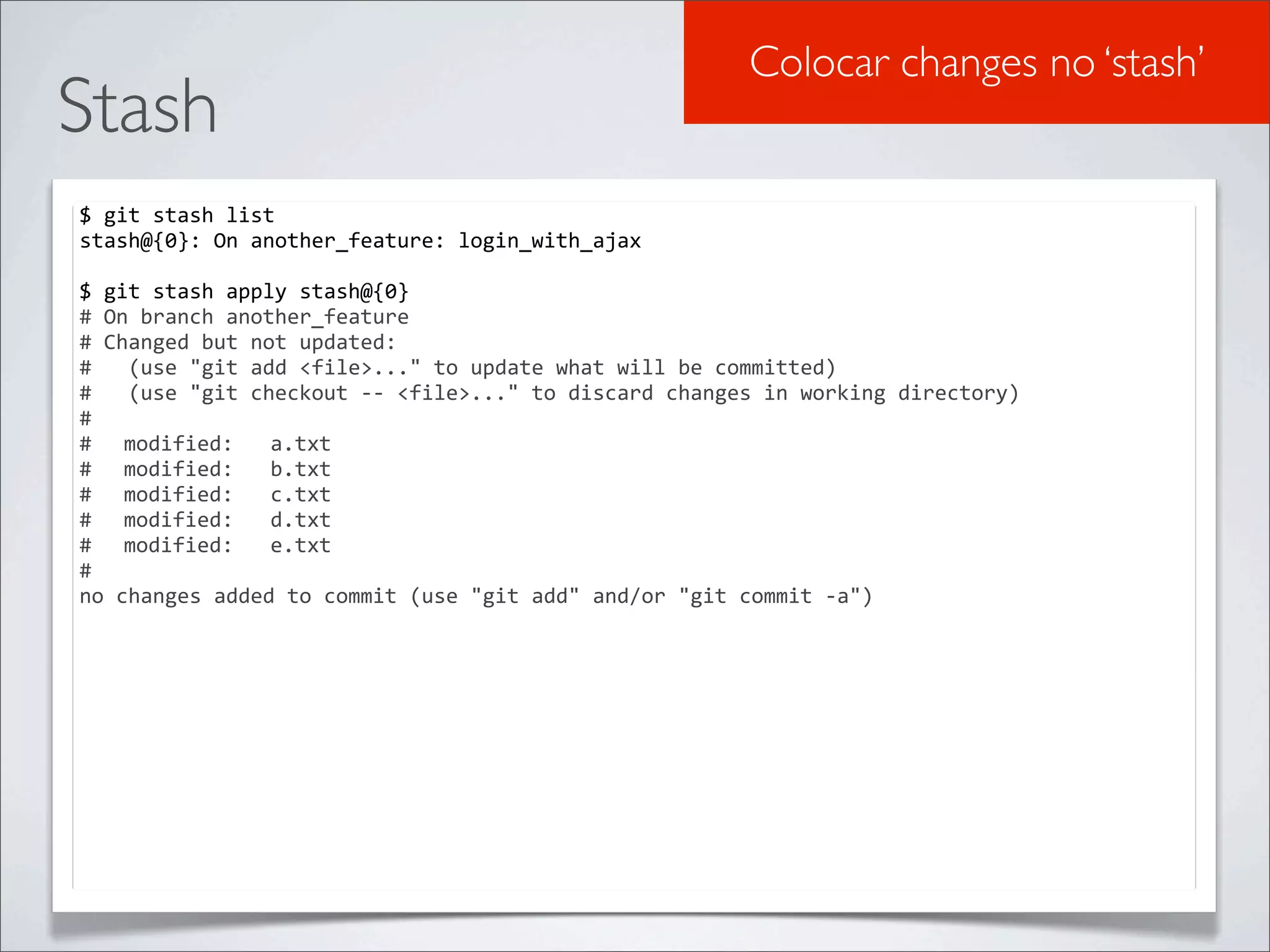 Colocar changes no ‘stash’
Stash
$	
  git	
  stash	
  list
stash@{0}:	
  On	
  another_feature:	
  login_with_ajax

$	
  git	
  stash	
  apply	
  stash@{0}
#	
  On	
  branch	
  another_feature
#	
  Changed	
  but	
  not	
  updated:
#	
  	
  	
  (use	
  "git	
  add	
  <file>..."	
  to	
  update	
  what	
  will	
  be	
  committed)
#	
  	
  	
  (use	
  "git	
  checkout	
  -­‐-­‐	
  <file>..."	
  to	
  discard	
  changes	
  in	
  working	
  directory)
#
#	
   modified:	
  	
  	
  a.txt
#	
   modified:	
  	
  	
  b.txt
#	
   modified:	
  	
  	
  c.txt
#	
   modified:	
  	
  	
  d.txt
#	
   modified:	
  	
  	
  e.txt
#
no	
  changes	
  added	
  to	
  commit	
  (use	
  "git	
  add"	
  and/or	
  "git	
  commit	
  -­‐a")
 