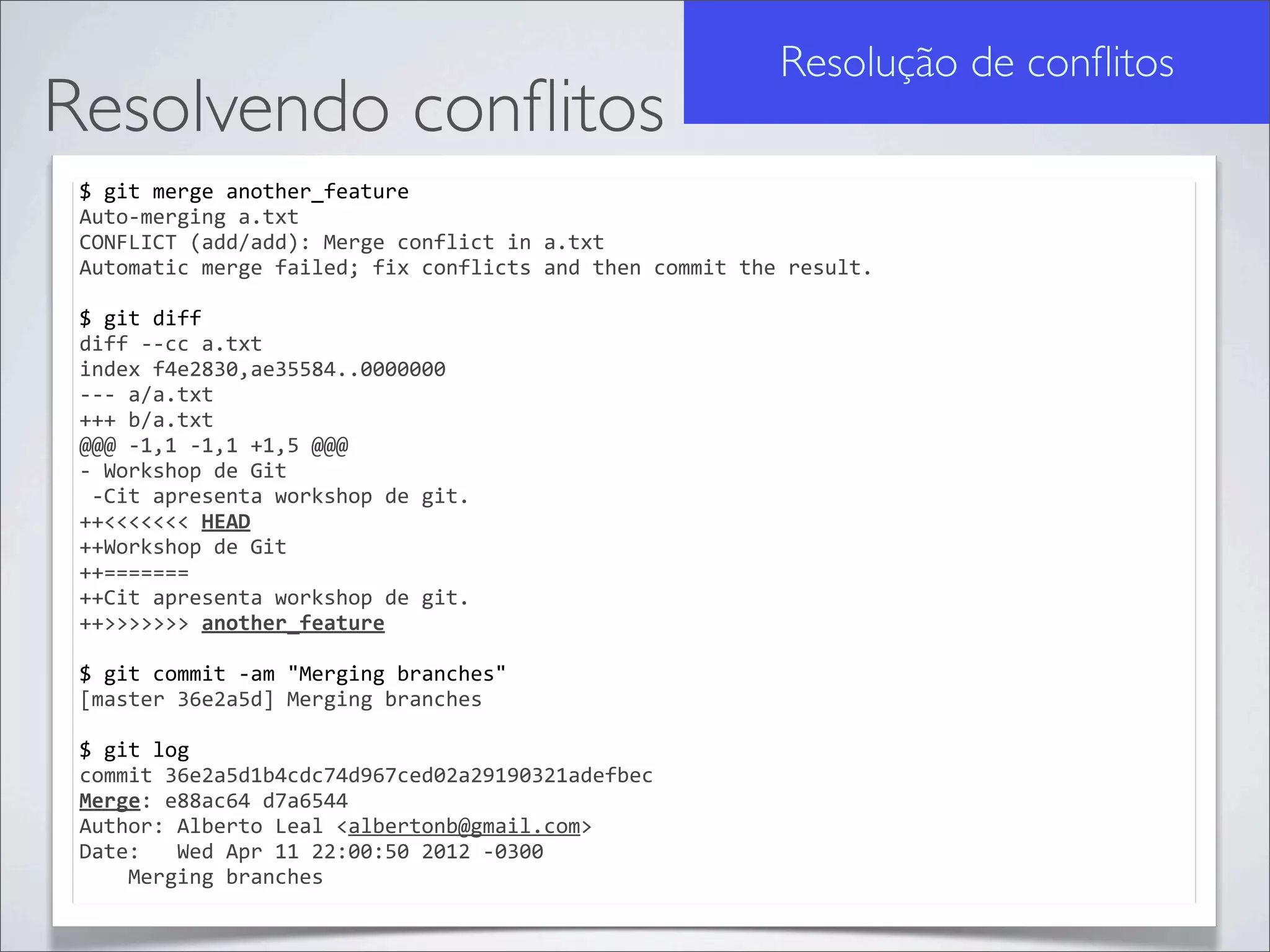Resolução de conﬂitos
Resolvendo conﬂitos
 $	
  git	
  merge	
  another_feature
 Auto-­‐merging	
  a.txt
 CONFLICT	
  (add/add):	
  Merge	
  conflict	
  in	
  a.txt
 Automatic	
  merge	
  failed;	
  fix	
  conflicts	
  and	
  then	
  commit	
  the	
  result.

 $	
  git	
  diff
 diff	
  -­‐-­‐cc	
  a.txt
 index	
  f4e2830,ae35584..0000000
 -­‐-­‐-­‐	
  a/a.txt
 +++	
  b/a.txt
 @@@	
  -­‐1,1	
  -­‐1,1	
  +1,5	
  @@@
 -­‐	
  Workshop	
  de	
  Git
 	
  -­‐Cit	
  apresenta	
  workshop	
  de	
  git.
 ++<<<<<<<	
  HEAD
 ++Workshop	
  de	
  Git
 ++=======
 ++Cit	
  apresenta	
  workshop	
  de	
  git.
 ++>>>>>>>	
  another_feature

 $	
  git	
  commit	
  -­‐am	
  "Merging	
  branches"
 [master	
  36e2a5d]	
  Merging	
  branches

 $	
  git	
  log
 commit	
  36e2a5d1b4cdc74d967ced02a29190321adefbec
 Merge:	
  e88ac64	
  d7a6544
 Author:	
  Alberto	
  Leal	
  <albertonb@gmail.com>
 Date:	
  	
  	
  Wed	
  Apr	
  11	
  22:00:50	
  2012	
  -­‐0300
 	
  	
  	
  	
  Merging	
  branches
 