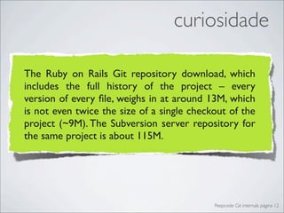 curiosidade

The Ruby on Rails Git repository download, which
includes the full history of the project – every
version of every ﬁle, weighs in at around 13M, which
is not even twice the size of a single checkout of the
project (~9M). The Subversion server repository for
the same project is about 115M.




                                            Peepcode Git internals página 12
 
