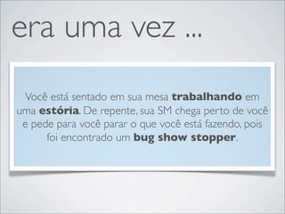 era uma vez ...
 Você está sentado em sua mesa trabalhando em
uma estória. De repente, sua SM chega perto de você
 e pede para você parar o que você está fazendo, pois
      foi encontrado um bug show stopper.
 