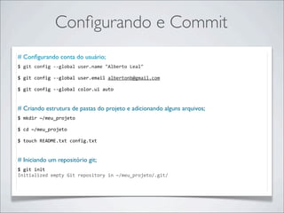 Conﬁgurando e Commit
# Conﬁgurando conta do usuário;
$	
  git	
  config	
  -­‐-­‐global	
  user.name	
  "Alberto	
  Leal"

$	
  git	
  config	
  -­‐-­‐global	
  user.email	
  albertonb@gmail.com

$	
  git	
  config	
  -­‐-­‐global	
  color.ui	
  auto


# Criando estrutura de pastas do projeto e adicionando alguns arquivos;
$	
  mkdir	
  ~/meu_projeto

$	
  cd	
  ~/meu_projeto

$	
  touch	
  README.txt	
  config.txt

	
  	
  
# Iniciando um repositório git;
$	
  git	
  init
Initialized	
  empty	
  Git	
  repository	
  in	
  ~/meu_projeto/.git/
 
