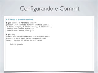Conﬁgurando e Commit
# Criando o primeiro commit;
$	
  git	
  commit	
  -­‐m	
  “Initial	
  Commit”
[master	
  (root-­‐commit)	
  4692340]	
  Initial	
  Commit
	
  0	
  files	
  changed,	
  0	
  insertions(+),	
  0	
  deletions(-­‐)
	
  create	
  mode	
  100644	
  README.txt
	
  create	
  mode	
  100644	
  config.txt

$	
  git	
  log
commit	
  4692340f4f326a4120337185474153e65c808cd1
Author:	
  Alberto	
  Leal	
  <albertonb@gmail.com>
Date:	
  	
  	
  Sun	
  Mar	
  25	
  19:13:59	
  2012	
  -­‐0300

	
  	
  	
  	
  Initial	
  Commit
 