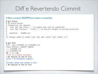 Diff e Revertendo Commit
# Abra o arquivo README.txt e altere o conteúdo;
$	
  git	
  status
#	
  On	
  branch	
  master
#	
  Changed	
  but	
  not	
  updated:
#	
  	
  	
  (use	
  "git	
  add	
  <file>..."	
  to	
  update	
  what	
  will	
  be	
  committed)
#	
  	
  	
  (use	
  "git	
  checkout	
  -­‐-­‐	
  <file>..."	
  to	
  discard	
  changes	
  in	
  working	
  directory)
#
#	
   modified:	
  	
  	
  README.txt
#
no	
  changes	
  added	
  to	
  commit	
  (use	
  "git	
  add"	
  and/or	
  "git	
  commit	
  -­‐a")


$	
  git	
  diff
diff	
  -­‐-­‐git	
  a/README.txt	
  b/README.txt
index	
  87147e2..3468b97	
  100644
-­‐-­‐-­‐	
  a/README.txt
+++	
  b/README.txt
@@	
  -­‐1	
  +1,3	
  @@
-­‐This	
  is	
  a	
  simple	
  document.
	
  No	
  newline	
  at	
  end	
  of	
  file
+Este	
  é	
  um	
  documento	
  simples.
+
+Estamos	
  dando	
  uma	
  olhada	
  no	
  Git.
	
  No	
  newline	
  at	
  end	
  of	
  file
 