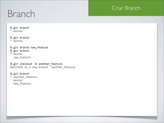 Criar Branch
Branch
$	
  git	
  branch	
  
*	
  master

$	
  git	
  branch	
  
*	
  master

$	
  git	
  branch	
  new_feature
$	
  git	
  branch
*	
  master
	
  	
  new_feature

$	
  git	
  checkout	
  -­‐b	
  another_feature
Switched	
  to	
  a	
  new	
  branch	
  'another_feature'

$	
  git	
  branch
*	
  another_feature
	
  	
  master
	
  	
  new_feature
 