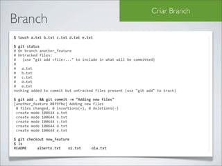 Criar Branch
Branch
$	
  touch	
  a.txt	
  b.txt	
  c.txt	
  d.txt	
  e.txt

$	
  git	
  status	
  
#	
  On	
  branch	
  another_feature
#	
  Untracked	
  files:
#	
  	
  	
  (use	
  "git	
  add	
  <file>..."	
  to	
  include	
  in	
  what	
  will	
  be	
  committed)
#
#	
   a.txt
#	
   b.txt
#	
   c.txt
#	
   d.txt
#	
   e.txt
nothing	
  added	
  to	
  commit	
  but	
  untracked	
  files	
  present	
  (use	
  "git	
  add"	
  to	
  track)

$	
  git	
  add	
  .	
  &&	
  git	
  commit	
  -­‐m	
  "Adding	
  new	
  files"
[another_feature	
  08f9fbe]	
  Adding	
  new	
  files
	
  0	
  files	
  changed,	
  0	
  insertions(+),	
  0	
  deletions(-­‐)
	
  create	
  mode	
  100644	
  a.txt
	
  create	
  mode	
  100644	
  b.txt
	
  create	
  mode	
  100644	
  c.txt
	
  create	
  mode	
  100644	
  d.txt
	
  create	
  mode	
  100644	
  e.txt

$	
  git	
  checkout	
  new_feature
$	
  ls
README	
   	
   alberto.txt	
   oi.txt	
   	
             ola.txt
 
