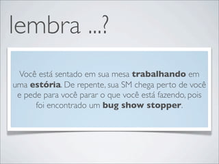 lembra ...?
 Você está sentado em sua mesa trabalhando em
uma estória. De repente, sua SM chega perto de você
 e pede para você parar o que você está fazendo, pois
      foi encontrado um bug show stopper.
 