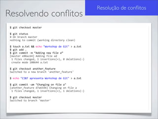 Resolução de conﬂitos
Resolvendo conﬂitos
 $	
  git	
  checkout	
  master

 $	
  git	
  status	
  
 #	
  On	
  branch	
  master
 nothing	
  to	
  commit	
  (working	
  directory	
  clean)

 $	
  touch	
  a.txt	
  &&	
  echo	
  "Workshop	
  de	
  Git"	
  >	
  a.txt
 $	
  git	
  add	
  .
 $	
  git	
  commit	
  -­‐m	
  “Adding	
  new	
  file	
  a”
 [master	
  e88ac64]	
  Adding	
  file	
  ad
 	
  1	
  files	
  changed,	
  1	
  insertions(+),	
  0	
  deletions(-­‐)
 	
  create	
  mode	
  100644	
  a.txt

 $	
  git	
  checkout	
  another_feature
 Switched	
  to	
  a	
  new	
  branch	
  'another_feature'

 $	
  echo	
  "CI&T	
  apresenta	
  Workshop	
  de	
  Git"	
  >	
  a.txt

 $	
  git	
  commit	
  -­‐am	
  "Changing	
  on	
  file	
  a"
 [another_feature	
  d7a6544]	
  Changing	
  on	
  file	
  a
 	
  1	
  files	
  changed,	
  1	
  insertions(+),	
  1	
  deletions(-­‐)

 $	
  git	
  checkout	
  master
 Switched	
  to	
  branch	
  'master'
 