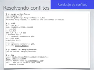 Resolução de conﬂitos
Resolvendo conﬂitos
 $	
  git	
  merge	
  another_feature
 Auto-­‐merging	
  a.txt
 CONFLICT	
  (add/add):	
  Merge	
  conflict	
  in	
  a.txt
 Automatic	
  merge	
  failed;	
  fix	
  conflicts	
  and	
  then	
  commit	
  the	
  result.

 $	
  git	
  diff
 diff	
  -­‐-­‐cc	
  a.txt
 index	
  f4e2830,ae35584..0000000
 -­‐-­‐-­‐	
  a/a.txt
 +++	
  b/a.txt
 @@@	
  -­‐1,1	
  -­‐1,1	
  +1,5	
  @@@
 -­‐	
  Workshop	
  de	
  Git
 	
  -­‐Cit	
  apresenta	
  workshop	
  de	
  git.
 ++<<<<<<<	
  HEAD
 ++Workshop	
  de	
  Git
 ++=======
 ++Cit	
  apresenta	
  workshop	
  de	
  git.
 ++>>>>>>>	
  another_feature

 $	
  git	
  commit	
  -­‐am	
  "Merging	
  branches"
 [master	
  36e2a5d]	
  Merging	
  branches

 $	
  git	
  log
 commit	
  36e2a5d1b4cdc74d967ced02a29190321adefbec
 Merge:	
  e88ac64	
  d7a6544
 Author:	
  Alberto	
  Leal	
  <albertonb@gmail.com>
 Date:	
  	
  	
  Wed	
  Apr	
  11	
  22:00:50	
  2012	
  -­‐0300
 	
  	
  	
  	
  Merging	
  branches
 
