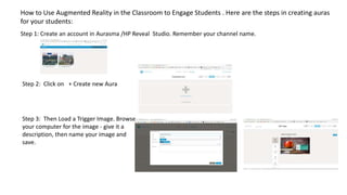 How to Use Augmented Reality in the Classroom to Engage Students . Here are the steps in creating auras
for your students:
Step 1: Create an account in Aurasma /HP Reveal Studio. Remember your channel name.
Step 2: Click on + Create new Aura
Step 3: Then Load a Trigger Image. Browse
your computer for the image - give it a
description, then name your image and
save.
 