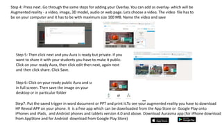 Step 4: Press next. Go through the same steps for adding your Overlay. You can add as overlay- which will be
Augmented reality - a video, image, 3D model, audio or web page. Lets choose a video. The video file has to
be on your computer and it has to be with maximum size 100 MB. Name the video and save
Step 5: Then click next and you Aura is ready but private. If you
want to share it with your students you have to make it public.
Click on your ready Aura, then click edit then next, again next
and then click share. Click Save.
Step 6: Click on your ready public Aura and see it
in full screen. Then save the image on your
desktop or in particular folder
Step7: Put the saved trigger in word document or PPT and print it.To see your augmented reality you have to download
HP Reveal APP on your phone. It is a free app which can be downloaded from the App Store or Google Play onto
iPhones and iPads, and Android phones and tablets version 4.0 and above. Download Aurasma app (for iPhone download
from AppStore and for Android download from Google Play Store)
 