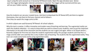 Log in using the same account as in Aurasma/ HP Reveal studio. Open the app and place your device
over the trigger (photograph). Internet connection is required. The trigger will be scanned and then you
will see your hidden overlay.
How the students can see your created Auras. Ask them to download the HP Reveal APP, ask them to register
themselves, then ask them to find your channel and to follow it.
Then they can watch the image come to life!
In which subjects we used Aurasma/ HP Reveal: all school subjects
Why this tool is creative- it offers innovative and modern way of teaching and learning. The augmented reality can
catch the students attention - it is easy to show what you want to show to your students, even to put the important
information on the wall of the classroom and the students can see it again and again. When in SU Ekzarh Antim I,
Kazanlak, Bulgaria for first time we show the students augmented reality, the younger students said that this is a
magic and the older one said that this is very modern way of teaching. The students like the augmented reality. They
even can create some home works using augmented reality
 