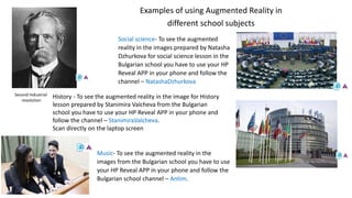 Examples of using Augmented Reality in
different school subjects
Second Industrial
revolution
Social science- To see the augmented
reality in the images prepared by Natasha
Dzhurkova for social science lesson in the
Bulgarian school you have to use your HP
Reveal APP in your phone and follow the
channel – NatashaDzhurkova
Music- To see the augmented reality in the
images from the Bulgarian school you have to use
your HP Reveal APP in your phone and follow the
Bulgarian school channel – Antim.
History - To see the augmented reality in the image for History
lesson prepared by Stanimira Valcheva from the Bulgarian
school you have to use your HP Reveal APP in your phone and
follow the channel – StanimiraValcheva.
Scan directly on the laptop screen
 