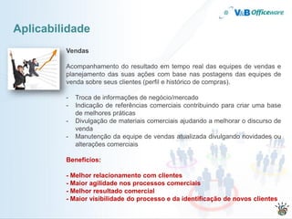 Aplicabilidade
         Vendas

         Acompanhamento do resultado em tempo real das equipes de vendas e
         planejamento das suas ações com base nas postagens das equipes de
         venda sobre seus clientes (perfil e histórico de compras).

         -   Troca de informações de negócio/mercado
         -   Indicação de referências comerciais contribuindo para criar uma base
             de melhores práticas
         -   Divulgação de materiais comerciais ajudando a melhorar o discurso de
             venda
         -   Manutenção da equipe de vendas atualizada divulgando novidades ou
             alterações comerciais

         Benefícios:

         - Melhor relacionamento com clientes
         - Maior agilidade nos processos comerciais
         - Melhor resultado comercial
         - Maior visibilidade do processo e da identificação de novos clientes
 
