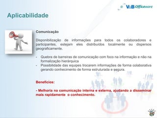 Aplicabilidade

         Comunicação

         Disponibilização de informações para todos os colaboradores e
         participantes, estejam eles distribuídos localmente ou dispersos
         geograficamente.

         -   Quebra de barreiras de comunicação com foco na informação e não na
             formalização hierárquica
         -   Possibilidade das equipes trocarem informações de forma colaborativa
             gerando conhecimento de forma estruturada e segura.


         Benefícios:

         - Melhoria na comunicação interna e externa, ajudando a disseminar
         mais rapidamente o conhecimento.
 