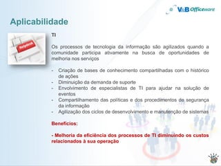 Aplicabilidade
         TI

         Os processos de tecnologia da informação são agilizados quando a
         comunidade participa ativamente na busca de oportunidades de
         melhoria nos serviços

         -    Criação de bases de conhecimento compartilhadas com o histórico
              de ações
         -    Diminuição da demanda de suporte
         -    Envolvimento de especialistas de TI para ajudar na solução de
              eventos
         -    Compartilhamento das políticas e dos procedimentos de segurança
              da informação
         -    Agilização dos ciclos de desenvolvimento e manutenção de sistemas

         Benefícios:

         - Melhoria da eficiência dos processos de TI diminuindo os custos
         relacionados à sua operação
 