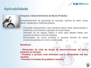 Aplicabilidade
         Pesquisa e Desenvolvimento de Novos Produtos

         Compartilhamento de pesquisas de mercado, notícias do setor, novas
         ideias, tendências e melhores práticas.

         -   Discussão transparente e sem barreiras sobre novas oportunidades e
             tendências, promovendo a geração de novas ideias.
         -   Utilização de um espaço seguro e único para debater ideias com
             pessoas de dentro e fora da empresa.
         -   Alavancagem de novos produtos e serviços através de ideias
             inovadoras geradas em meio a colaboração.

         Benefícios:

         - Diminuição do ciclo de tempo de desenvolvimento de novos
         produtos ou serviços
         - Produtos e serviços mais alinhados com a necessidade real dos
         usuários
         - Fomento à inovação de produtos e serviços
 