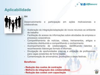 Aplicabilidade
          RH

          Desenvolvimento     e   participação   em   ações   motivacionais   e
          colaborativas:

          -   Aceleração da integração/adaptação de novos recursos ao ambiente
              de trabalho
          -   Facilitação do acesso às informações sobre atividades da empresa e
              processos corporativos
          -   Compartilhamento de notícias, vídeos, treinamentos, artigos e
              conteúdos distribuindo e compartilhando o conhecimento
          -   Acompanhamento de colaboradores, identificando talentos e
              reconhecendo lideranças formais e informais
          -   Divulgação de oportunidades internas e utilização de profissionais
              para vagas existentes de forma rápida
          -   Comemoração de aniversários, promoções e datas festivas.

          Benefícios:

          - Redução dos custos de contração
          - Melhoria da integração dos colaboradores
          - Redução dos custos com capacitação
 