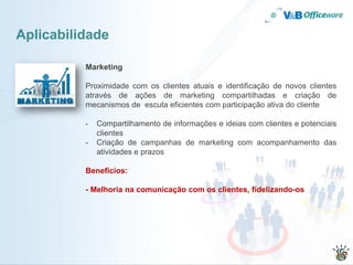 Aplicabilidade

          Marketing

          Proximidade com os clientes atuais e identificação de novos clientes
          através de ações de marketing compartilhadas e criação de
          mecanismos de escuta eficientes com participação ativa do cliente

          -   Compartilhamento de informações e ideias com clientes e potenciais
              clientes
          -   Criação de campanhas de marketing com acompanhamento das
              atividades e prazos

          Benefícios:

          - Melhoria na comunicação com os clientes, fidelizando-os
 
