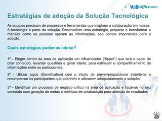 Estratégias de adoção da Solução Tecnológica
As equipes precisam de processos e ferramentas que inspiram a colaboração em massa.
A tecnologia é parte da solução. Desenvolver uma estratégia, preparar e transformar a
maneira como as pessoas operam as informações, são pontos importantes para a
adoção.

Quais estratégias podemos adotar?

1ª - Eleger dentro da área de aplicação um influenciador (“tipper”) que terá o papel de
criar conteúdo, levantar questões e gerar ideias, para estimular o compartilhamento de
informações entre os participantes.
2ª - Utilizar jogos (Gamification) com o intuito de prover/proporcionar incentivos e
recompensar os participantes que aderirem e utilizarem adequadamente a solução

3ª - Identificar um processo de negócio crítico na área de aplicação e focar-se no seu
conteúdo com geração de metas e métricas de colaboração para aferição de resultados
 