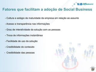 Fatores que facilitam a adoção de Social Business

 - Cultura e estágio de maturidade da empresa em relação ao assunto

 - Acesso e transparência nas informações

 - Grau de interatividade da solução com as pessoas

 - Troca de informações instantânea

 - Facilidade de uso da solução

 - Credibilidade do conteúdo

 - Credibilidade das pessoas
 