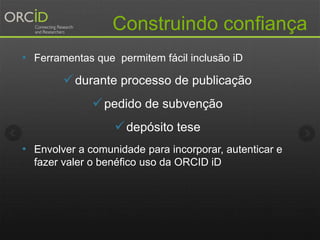 Construindo confiança
• Ferramentas que permitem fácil inclusão iD
durante processo de publicação
pedido de subvenção
depósito tese
• Envolver a comunidade para incorporar, autenticar e
fazer valer o benéfico uso da ORCID iD
 
