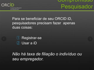 Compromisso
Pesquisador
Para se beneficiar de seu ORCID iD,
pesquisadores precisam fazer apenas
duas coisas:
① Registrar-se
② Usar a iD
Não há taxa de filiação o indivíduo ou
seu empregador.
 
