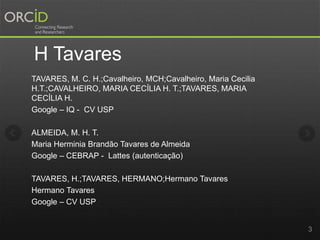 H Tavares
TAVARES, M. C. H.;Cavalheiro, MCH;Cavalheiro, Maria Cecilia
H.T.;CAVALHEIRO, MARIA CECÍLIA H. T.;TAVARES, MARIA
CECÍLIA H.
Google – IQ - CV USP
ALMEIDA, M. H. T.
Maria Herminia Brandão Tavares de Almeida
Google – CEBRAP - Lattes (autenticação)
TAVARES, H.;TAVARES, HERMANO;Hermano Tavares
Hermano Tavares
Google – CV USP
3
 