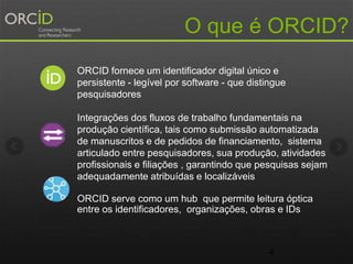 4
O que é ORCID?
ORCID fornece um identificador digital único e
persistente - legível por software - que distingue
pesquisadores
Integrações dos fluxos de trabalho fundamentais na
produçāo científica, tais como submissão automatizada
de manuscritos e de pedidos de financiamento, sistema
articulado entre pesquisadores, sua produçāo, atividades
profissionais e filiaçōes , garantindo que pesquisas sejam
adequadamente atribuídas e localizáveis
ORCID serve como um hub que permite leitura óptica
entre os identificadores, organizações, obras e IDs
 