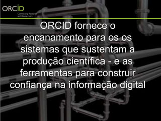 ORCID fornece o
encanamento para os os
sistemas que sustentam a
produção científica - e as
ferramentas para construir
confiança na informação digital
 