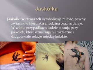 Jaskółki w tatuażach symbolizują miłość, pewny
związek w kierunku z rodziną oraz nadzieję.
W wielu przypadkach ludzie tatuują pary
jaskółek, które oznaczają nierozłączne i
długotrwałe relacje międzyludzkie.
 