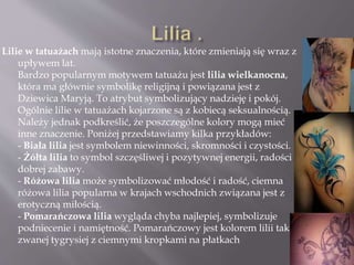 Lilie w tatuażach mają istotne znaczenia, które zmieniają się wraz z
upływem lat.
Bardzo popularnym motywem tatuażu jest lilia wielkanocna,
która ma głównie symbolikę religijną i powiązana jest z
Dziewica Maryją. To atrybut symbolizujący nadzieję i pokój.
Ogólnie lilie w tatuażach kojarzone są z kobiecą seksualnością.
Należy jednak podkreślić, że poszczególne kolory mogą mieć
inne znaczenie. Poniżej przedstawiamy kilka przykładów:
- Biała lilia jest symbolem niewinności, skromności i czystości.
- Żółta lilia to symbol szczęśliwej i pozytywnej energii, radości i
dobrej zabawy.
- Różowa lilia może symbolizować młodość i radość, ciemna
różowa lilia popularna w krajach wschodnich związana jest z
erotyczną miłością.
- Pomarańczowa lilia wygląda chyba najlepiej, symbolizuje
podniecenie i namiętność. Pomarańczowy jest kolorem lilii tak
zwanej tygrysiej z ciemnymi kropkami na płatkach
 