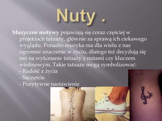 Muzyczne motywy pojawiają się coraz częściej w
projektach tatuaży, głównie za sprawą ich ciekawego
wyglądu. Ponadto muzyka ma dla wielu z nas
ogromne znaczenie w życiu, dlatego też decydują się
oni na wykonanie tatuaży z nutami czy kluczem
wiolinowym. Takie tatuaże mogą symbolizować:
- Radość z życia
- Szczęście
- Pozytywne nastawienie
 