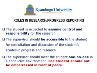 ROLES IN RESEARCH/PROGRESS REPORTING
q The student is expected to assume control and
responsibility for the research.
q The supervisor should be accessible to the student
for consultation and discussion of the student’s
academic progress and research.
q The supervisor should meet the student one-on-one in
a conducive environment. The student should not
be embarrassed in front of peers.
 