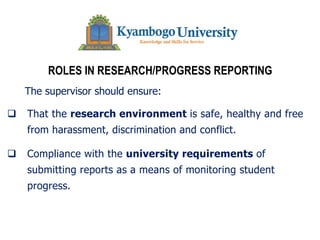 ROLES IN RESEARCH/PROGRESS REPORTING
The supervisor should ensure:
q That the research environment is safe, healthy and free
from harassment, discrimination and conflict.
q Compliance with the university requirements of
submitting reports as a means of monitoring student
progress.
 