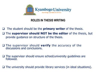 ROLES IN THESIS WRITING
q The student should be the primary writer of the thesis.
q The supervisor should NOT be the editor of the thesis, but
provide guidance on structure of the thesis.
q The supervisor should verify the accuracy of the
discussions and conclusions.
q The supervisor should ensure school/university guidelines are
followed.
q The university should provide library services (in ideal situations).
 