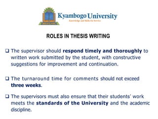ROLES IN THESIS WRITING
q The supervisor should respond timely and thoroughly to
written work submitted by the student, with constructive
suggestions for improvement and continuation.
q The turnaround time for comments should not exceed
three weeks.
q The supervisors must also ensure that their students’ work
meets the standards of the University and the academic
discipline.
 