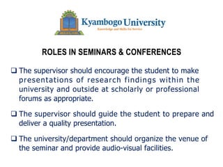 ROLES IN SEMINARS & CONFERENCES
q The supervisor should encourage the student to make
presentations of research findings within the
university and outside at scholarly or professional
forums as appropriate.
q The supervisor should guide the student to prepare and
deliver a quality presentation.
q The university/department should organize the venue of
the seminar and provide audio-visual facilities.
 