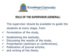 ROLE OF THE SUPERVISOR (GENERAL)
The supervisor should be available to guide the
students at every stage, from:
ü Formulation of the study,
ü Establishing the methods,
ü Discussing the results of the study,
ü Presentation (seminars or conferences),
ü Publication of journal articles,
ü and writing of the thesis.
 