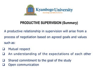 PRODUCTIVE SUPERVISION (Summary)
A productive relationship in supervision will arise from a
process of negotiation based on agreed goals and values
such as:
q Mutual respect
q An understanding of the expectations of each other
q Shared commitment to the goal of the study
q Open communication
 
