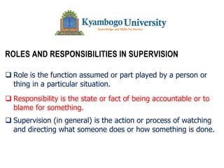 The University of Nairobi
ROLES AND RESPONSIBILITIES IN SUPERVISION
q Role is the function assumed or part played by a person or
thing in a particular situation.
q Responsibility is the state or fact of being accountable or to
blame for something.
q Supervision (in general) is the action or process of watching
and directing what someone does or how something is done.
 