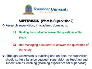 SUPERVISION (What is Supervision?)
v Research supervision, in academic domain, is:
q Guiding the student to answer the questions of the
study.
q Not managing a student to answer the questions of
the study.
v Although supervision is teaching one-on-one, the supervisor
should strike a balance between supervision as teaching and
supervision as listening (learning experience for supervisor).
 