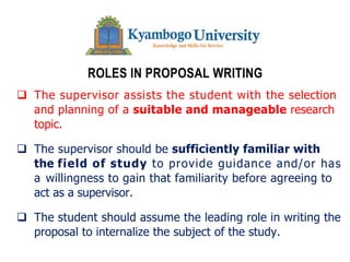 ROLES IN PROPOSAL WRITING
q The supervisor assists the student with the selection
and planning of a suitable and manageable research
topic.
q The supervisor should be sufficiently familiar with
the field of study to provide guidance and/or has
a willingness to gain that familiarity before agreeing to
act as a supervisor.
q The student should assume the leading role in writing the
proposal to internalize the subject of the study.
 