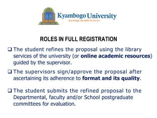 ROLES IN FULL REGISTRATION
q The student refines the proposal using the library
services of the university (or online academic resources)
guided by the supervisor.
q The supervisors sign/approve the proposal after
ascertaining its adherence to format and its quality.
q The student submits the refined proposal to the
Departmental, faculty and/or School postgraduate
committees for evaluation.
 