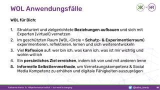 WOL Anwendungsfälle
WOL für Dich:
1. Strukturiert und zielgerichtete Beziehungen aufbauen und sich mit
Experten (virtuell) vernetzen
2. Im geschützten Raum (WOL-Circle = Schutz- & Experimentierraum)
experimentieren, reflektieren, lernen und sich weiterentwickeln
3. Viel Reflexion auf: wer bin ich, was kann ich, was ist mir wichtig und
wohin will ich
4. Ein persönliches Ziel erreichen, indem ich von und mit anderen lerne
5. Informelle Selbstlernmethode, um Vernetzungskompetenz & Social
Media Kompetenz zu erhöhen und digitale Fähigkeiten auszuprägen
Katharina Krentz & HRperformance Institut · our work is changing 10@katha_krentz
 
