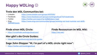 Happy WOLing ☺
Trete den WOL Communities bei:
• LinkedIn: https://www.linkedin.com/groups/4937010/
• Facebook: https://www.facebook.com/groups/workingoutloud/?ref=bookmarks
• Twitter: https://twitter.com/search?q=%23WOL&src=typd
• Xing: https://www.xing.com/communities/groups/working-out-loud-nummer-wol-de35-
1099489/posts
Finde einen WOL Circle: Finde Ressourcen im WOL Wiki:
• https://circlefinder.workingoutloud.com/ https://wol.wiki/
Hier gibt’s die Circle Guides:
• https://workingoutloud.com/de/circle-guides
Sage John Stepper “Hi, I’m part of a WOL circle right now”:
• https://twitter.com/workingoutloud
Katharina Krentz & HRperformance Institut · our work is changing 12@katha_krentz
 