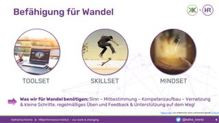 Befähigung für Wandel
Katharina Krentz & HRperformance Institut · our work is changing 4
"Dieses Fotos" von Unbekannter Autor sind lizenziert gemäß CC BY-SA
TOOLSET SKILLSET MINDSET
Was wir für Wandel benötigen: Sinn – Mitbestimmung – Kompetenzaufbau – Vernetzung
& kleine Schritte, regelmäßiges Üben und Feedback & Unterstützung auf dem Weg!
@katha_krentz
 
