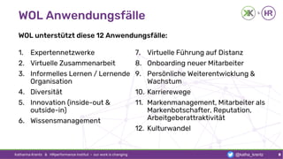WOL Anwendungsfälle
WOL unterstützt diese 12 Anwendungsfälle:
1. Expertennetzwerke
2. Virtuelle Zusammenarbeit
3. Informelles Lernen / Lernende
Organisation
4. Diversität
5. Innovation (inside-out &
outside-in)
6. Wissensmanagement
7. Virtuelle Führung auf Distanz
8. Onboarding neuer Mitarbeiter
9. Persönliche Weiterentwicklung &
Wachstum
10. Karrierewege
11. Markenmanagement, Mitarbeiter als
Markenbotschafter, Reputation,
Arbeitgeberattraktivität
12. Kulturwandel
Katharina Krentz & HRperformance Institut · our work is changing 8@katha_krentz
 