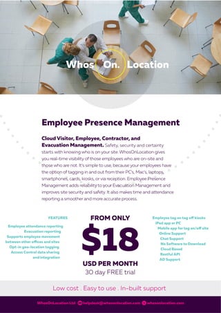 Employee Presence Management
Cloud Visitor, Employee, Contractor, and
Evacuation Management. Safety, security and certainty
starts with knowing who is on your site. WhosOnLocation gives
you real-time visibility of those employees who are on-site and
those who are not. It’s simple to use, because your employees have
the option of tagging in and out from their PC’s, Mac’s, laptops,
smartphones, cards, kiosks, or via reception. Employee Presence
Management adds reliability to your Evacuation Management and
improves site security and safety. It also makes time and attendance
reporting a smoother and more accurate process.
WhosOnLocation Ltd helpdesk@whosonlocation.com whosonlocation.com
Low cost . Easy to use . In-built support
WOL0002 EmployeeBrochure 4_0.indd 1 2/03/16 11:18 am
 