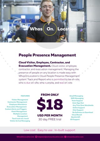 People Presence Management
Cloud Visitor, Employee, Contractor, and
Evacuation Management. Cloud visitor, employee,
contractor, and evacuation management. Managing the
presence of people on any location is made easy with
WhosOnLocation’s Cloud People Presence Management
system. Track and Report who is permitted to be on-site,
who is due on-site, who is onsite, and was on-site.
WhosOnLocation Ltd helpdesk@whosonlocation.com whosonlocation.com
Low cost . Easy to use . In-built support
WOL0002 PeopleBrochure 4_0.indd 1 2/03/16 11:11 am
 